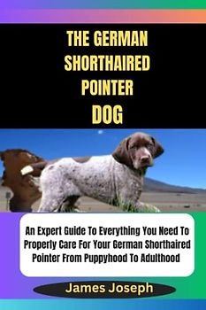 THE GERMAN SHORTHAIRED POINTER DOG: An Expert Guide To Everything You Need To Properly Care For Your German Shorthaired Pointer From Puppyhood To Adulthood