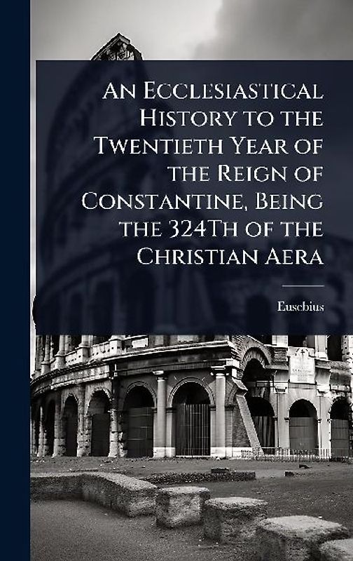 An Ecclesiastical History to the Twentieth Year of the Reign of Constantine, Being the 324Th of the Christian Aera
