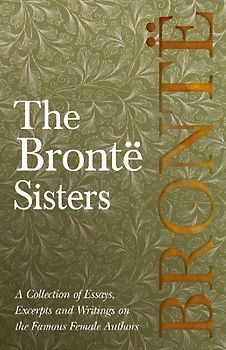 The Brontë Sisters; A Collection of Essays, Excerpts and Writings on the Famous Female Authors - By G. K . Chesterton, Virginia Woolfe, Mrs Gaskell, Mrs Oliphant and Others