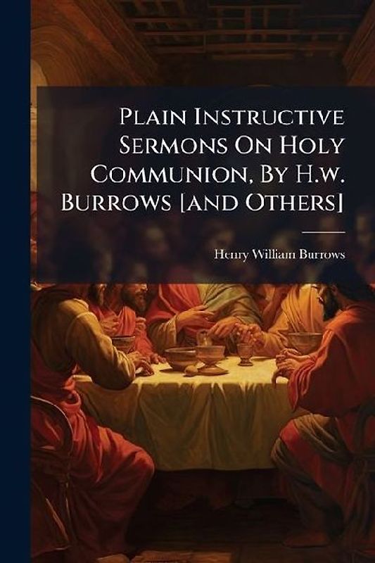 Plain Instructive Sermons On Holy Communion, By H.w. Burrows [and Others]