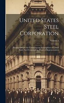 United States Steel Corporation [microform]: Hearings Before the Committee on Investigation of United States Steel Corporation. House of Representativ
