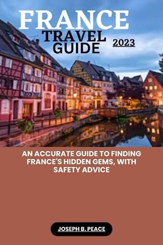 FRANCE TRAVEL GUIDE 2023: An accurate guide to finding France's hidden gems, with safety advice