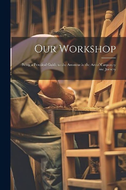 Our Workshop: Being a Practical Guide to the Amateur in the Art of Carpentry and Joinery