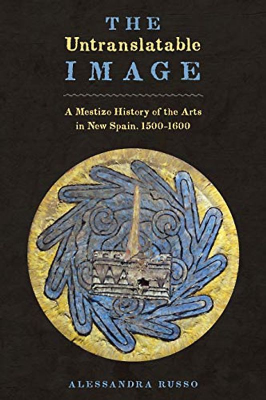 The Untranslatable Image: A Mestizo History of the Arts in New Spain, 1500-1600 (Joe R. and Teresa Lozano Long series in Latin American and Latino art and culture)