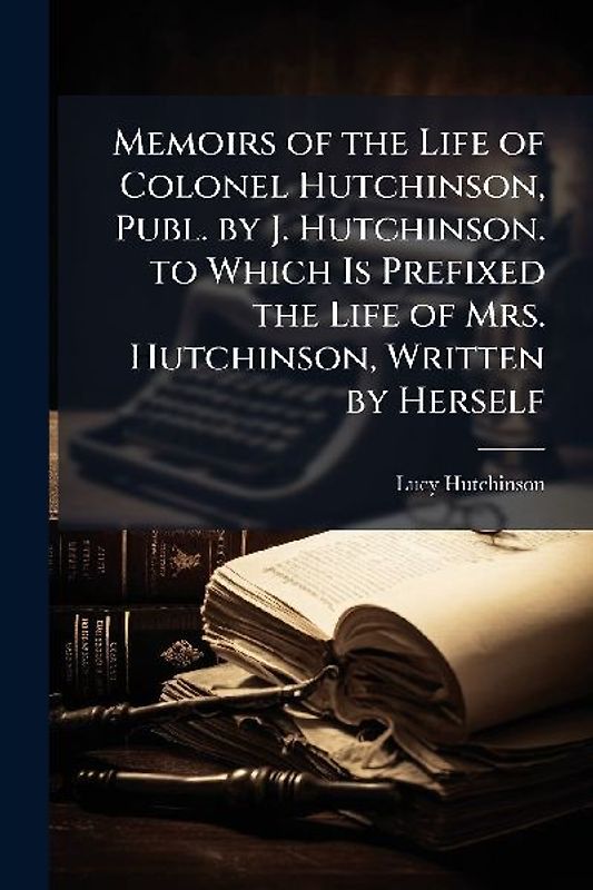 Memoirs of the Life of Colonel Hutchinson, Publ. by J. Hutchinson. to Which Is Prefixed the Life of Mrs. Hutchinson, Written by Herself