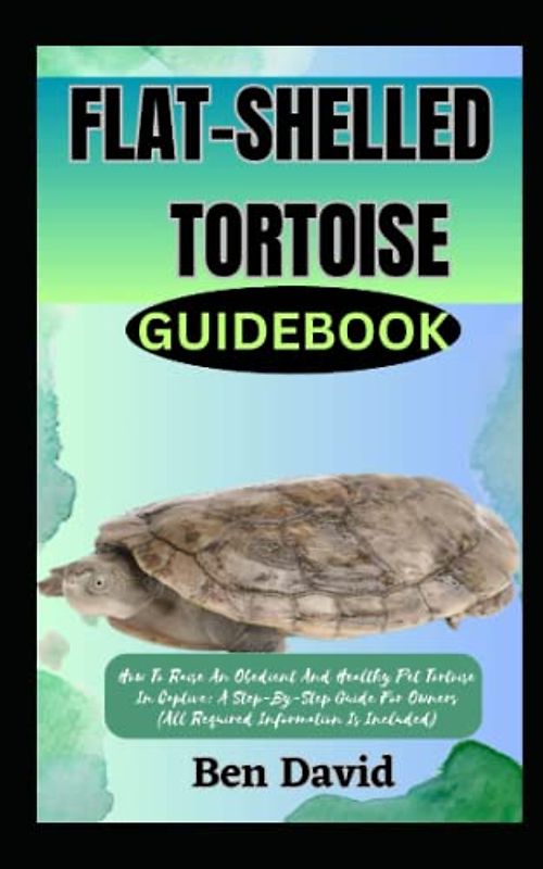 FLAT-SHELLED TORTOISE GUIDEBOOK: How To Raise An Obedient And Healthy Pet Tortoise In Captive: A Step-By-Step Guide For Owners (All Required Information Is Included)