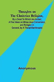 Thoughts on the Christian Religion, By a Deist To Which Are Added, a Few Ideas on Miraculous Conversion, and Religion in General, by a Theophilanthropist