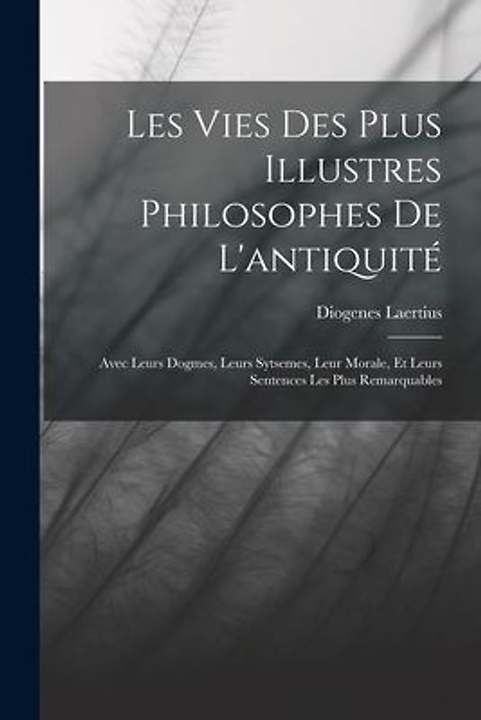 Les Vies Des Plus Illustres Philosophes De L'antiquité: Avec Leurs Dogmes, Leurs Sytsemes, Leur Morale, Et Leurs Sentences Les Plus Remarquables