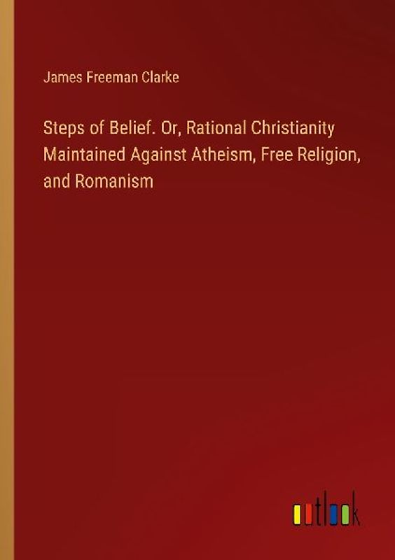 Steps of Belief. Or, Rational Christianity Maintained Against Atheism, Free Religion, and Romanism