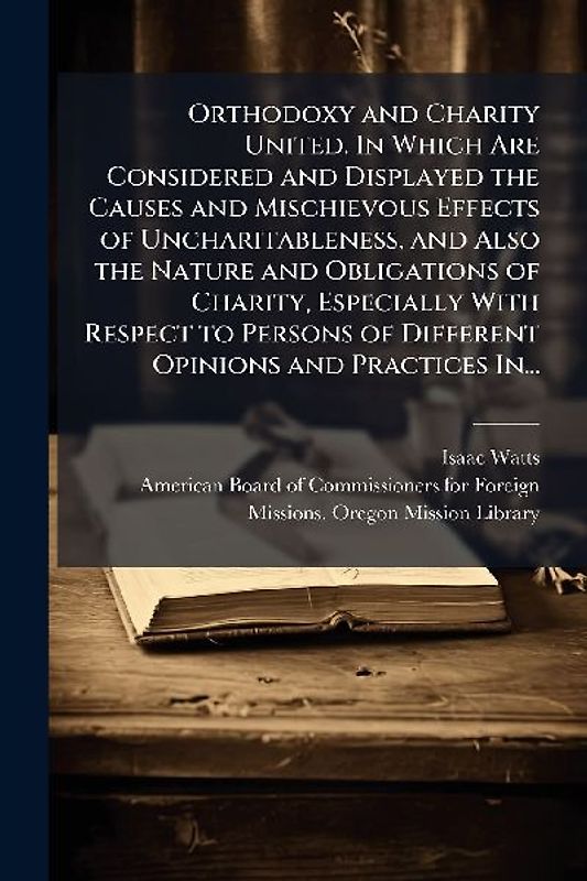 Orthodoxy and Charity United. In Which Are Considered and Displayed the Causes and Mischievous Effects of Uncharitableness, and Also the Nature and Obligations of Charity, Especially With Respect to Persons of Different Opinions and Practices In...