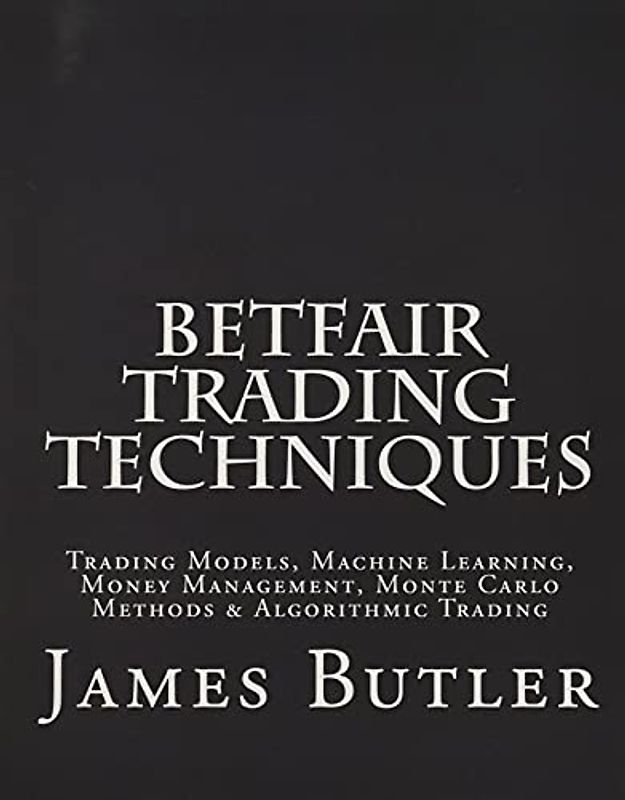 Betfair Trading Techniques: Trading Models, Machine Learning, Money Management, Monte Carlo Methods & Algorithmic Trading