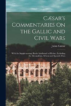 Cæsar's Commentaries On the Gallic and Civil Wars: With the Supplementary Books Attributed to Hirtius; Including the Alexandrian, African and Spanish