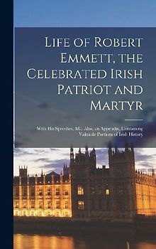 Life of Robert Emmett, the Celebrated Irish Patriot and Martyr: With His Speeches, &c. Also, an Appendix, Containing Valuable Portions of Irish Histor