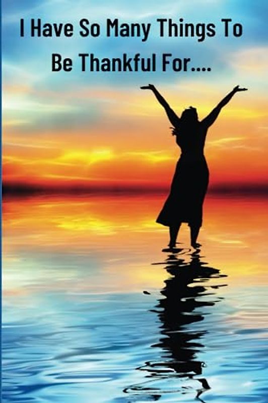 I Have So Many Things To Be Thankful For...: Christian Praise Book for Teens and Adults Who Desire To Live A Life of Thankfulness