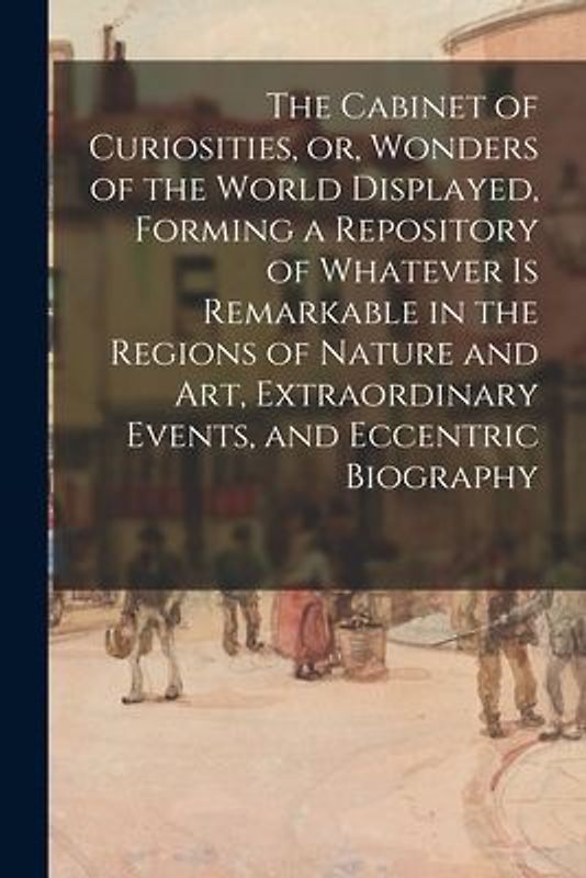 The Cabinet of Curiosities, or, Wonders of the World Displayed, Forming a Repository of Whatever is Remarkable in the Regions of Nature and Art, Extra