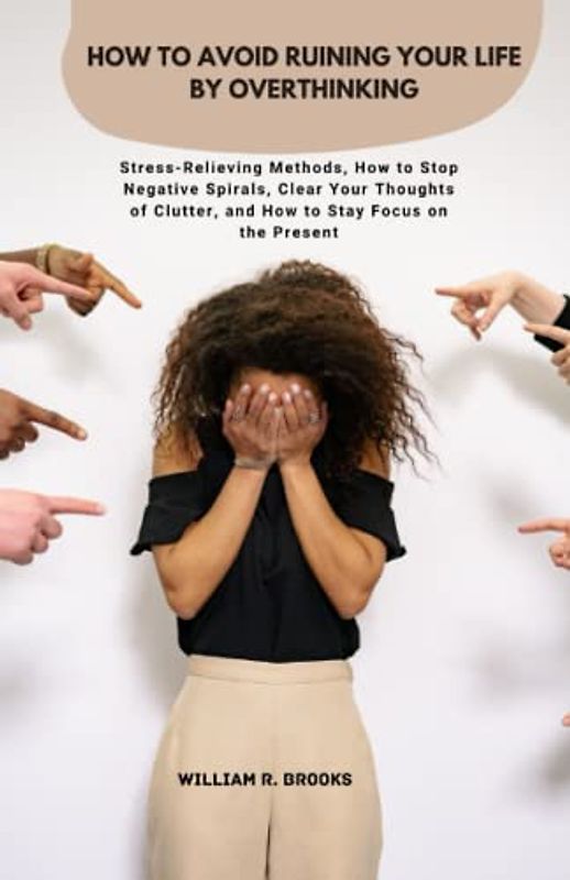How to Avoid Ruining Your Life by Overthinking: Stress-Relieving Methods, How to Stop Negative Spirals, Clear Your Thoughts of Clutter, and How to Stay Focus on the Present