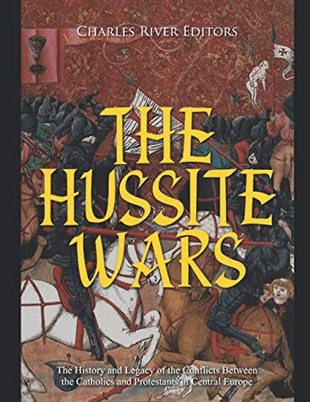 The Hussite Wars: The History and Legacy of the Conflicts Between the Catholics and Protestants in Central Europe