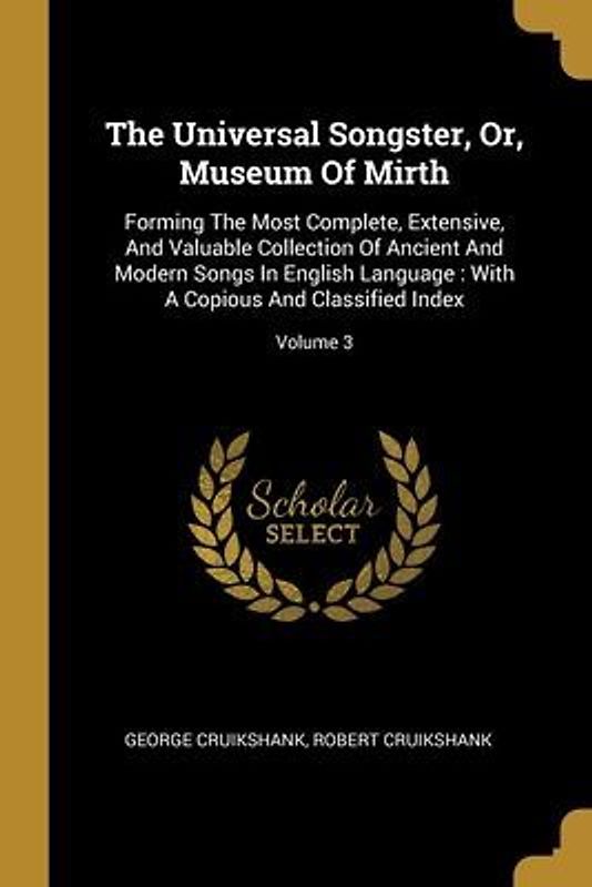 The Universal Songster, Or, Museum Of Mirth: Forming The Most Complete, Extensive, And Valuable Collection Of Ancient And Modern Songs In English Lang