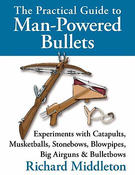 The Practical Guide to Man-powered Bullets: Experiments with Catapults, Musketballs, Stonebows, Blowpipes, Big Airguns and Bullet Bows