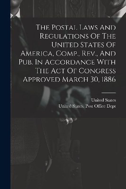 The Postal Laws And Regulations Of The United States Of America, Comp., Rev., And Pub. In Accordance With The Act Of Congress Approved March 30, 1886