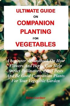 ULTIMATE GUIDE ON COMPANION PLANTING FOR VEGETABLES:: A beginner's Handbook On How Flowers And Herbs Can Help Attract Pollinators, Repel Pests And Be Good Companion Plants For Your Vegetable Garden