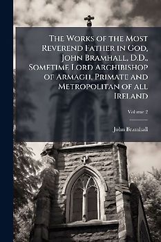 The Works of the Most Reverend Father in God, John Bramhall, D.D., Sometime Lord Archibishop of Armagh, Primate and Metropolitan of all Ireland