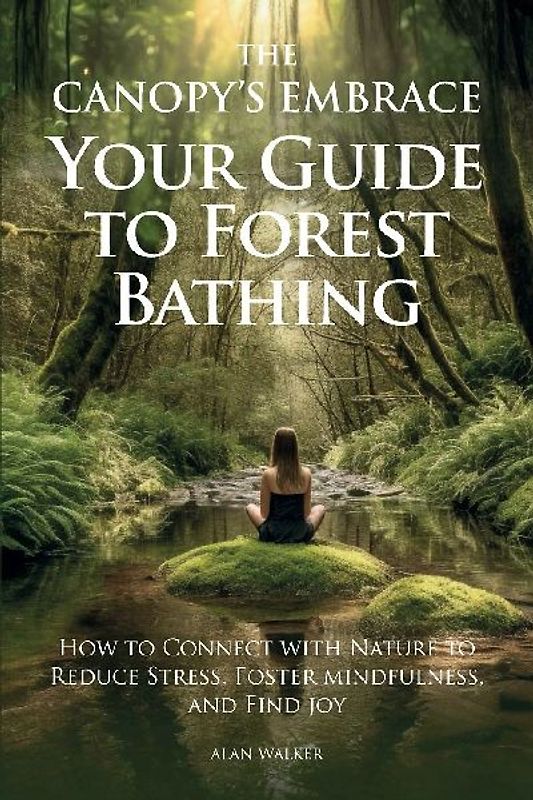The Canopy's Embrace. Your Guide to Forest Bathing, How to Connect with Nature to Reduce Stress, Foster Mindfulness and Find Joy