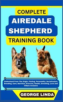 COMPLETE AIREDALE SHEPHERD TRAINING BOOK: Understand From The Origin, Finding, Personality, Socialization, Breeding, Care, Nutrition, Exercise, Health, Grooming, Love And Others Inclusive