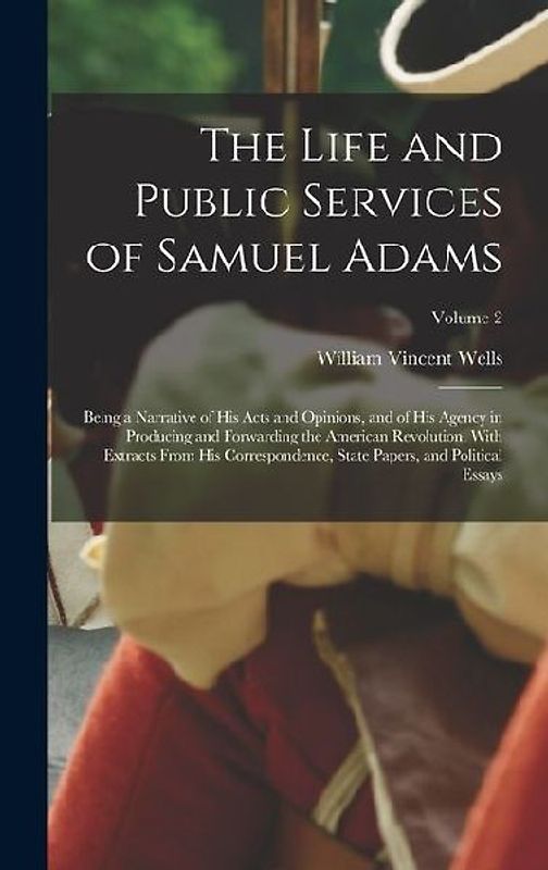 The Life and Public Services of Samuel Adams: Being a Narrative of His Acts and Opinions, and of His Agency in Producing and Forwarding the American R