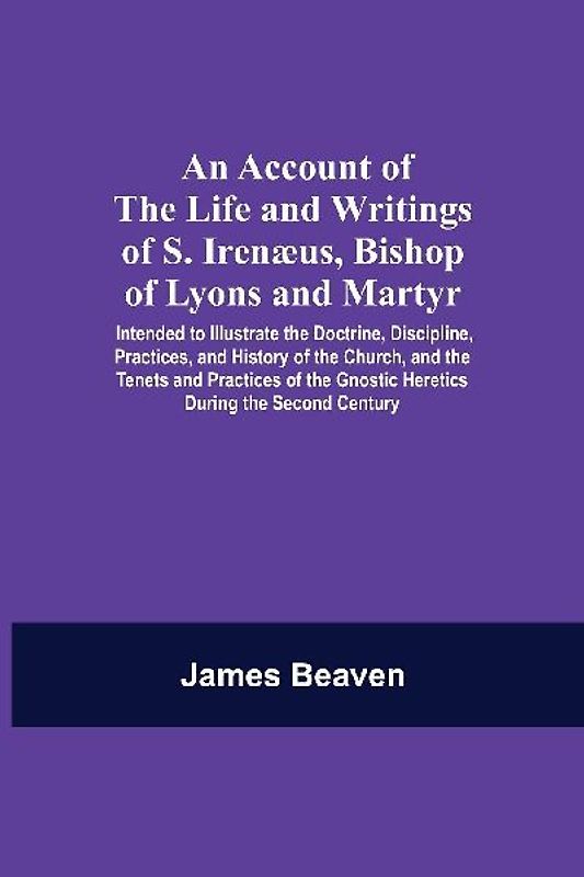 An Account Of The Life And Writings Of S. Irenæus, Bishop Of Lyons And Martyr; Intended To Illustrate The Doctrine, Discipline, Practices, And History Of The Church, And The Tenets And Practices Of The Gnostic Heretics During The Second Century