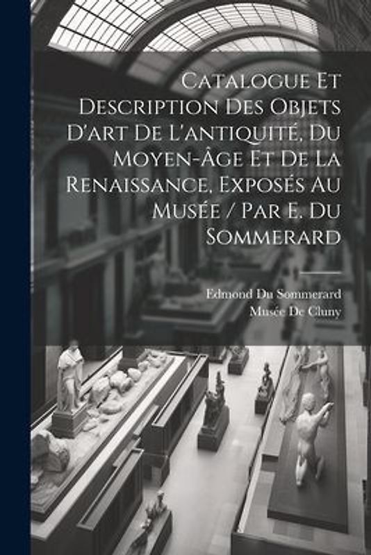 Catalogue Et Description Des Objets D'art De L'antiquité, Du Moyen-Âge Et De La Renaissance, Exposés Au Musée / Par E. Du Sommerard