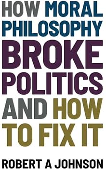 How Moral Philosophy Broke Politics: And How To Fix It