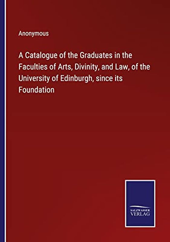 A Catalogue of the Graduates in the Faculties of Arts, Divinity, and Law, of the University of Edinburgh, since its Foundation