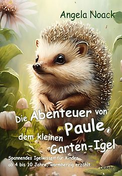 Die Abenteuer von Paule, dem kleinen Garten-Igel - Spannendes Igelwissen für Kinder ab 4 bis 10 Jahre, warmherzig erzählt
