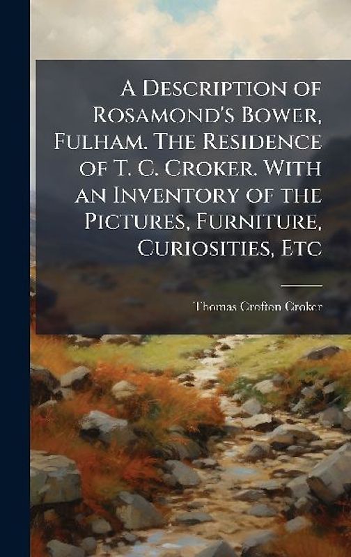 A Description of Rosamond's Bower, Fulham. The Residence of T. C. Croker. With an Inventory of the Pictures, Furniture, Curiosities, Etc