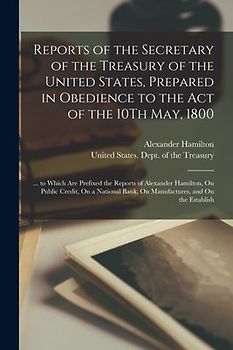 Reports of the Secretary of the Treasury of the United States, Prepared in Obedience to the Act of the 10Th May, 1800: ... to Which Are Prefixed the R