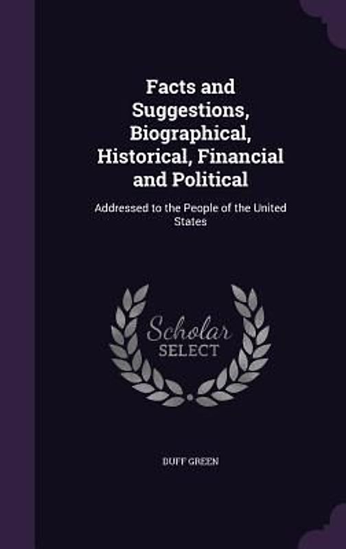 Facts and Suggestions, Biographical, Historical, Financial and Political: Addressed to the People of the United States
