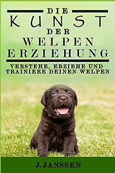 DIE KUNST DER WELPENERZIEHUNG: VERSTEHE, ERZIEHE UND TRAINIERE DEINEN WELPEN