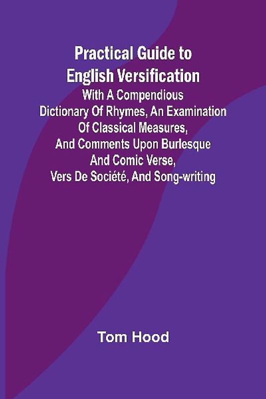 Practical Guide to English Versification; With a Compendious Dictionary of Rhymes, an Examination of Classical Measures, and Comments Upon Burlesque and Comic Verse, Vers de Société, and Song-writing