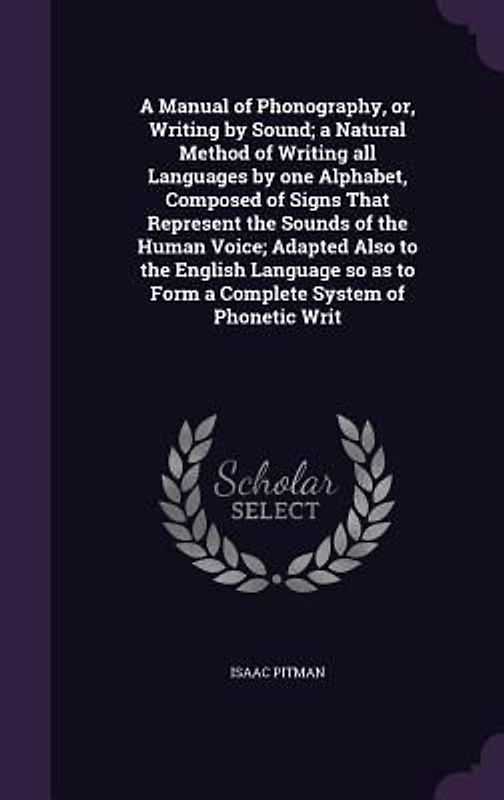 A Manual of Phonography, or, Writing by Sound; a Natural Method of Writing all Languages by one Alphabet, Composed of Signs That Represent the Sounds of the Human Voice; Adapted Also to the English Language so as to Form a Complete System of Phonetic Writ