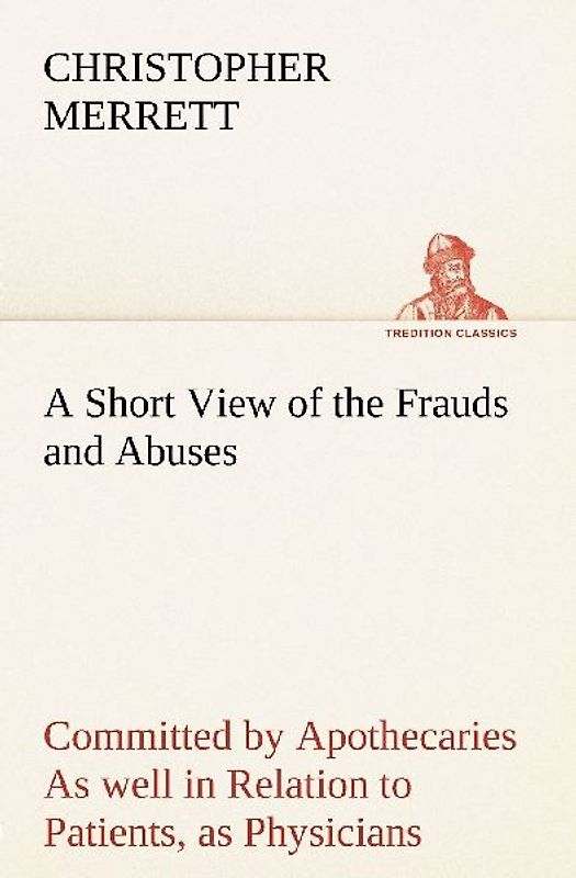 A Short View of the Frauds and Abuses Committed by Apothecaries As well in Relation to Patients, as Physicians: And Of the only Remedy thereof by Physicians making their own Medicines.