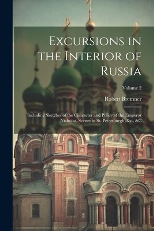 Excursions in the Interior of Russia; Including Sketches of the Character and Policy of the Emperor Nicholas, Scenes in St. Petersburgh, &c., &c; Volu
