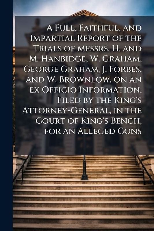 A Full, Faithful, and Impartial Report of the Trials of Messrs. H. and M. Hanbidge, W. Graham, George Graham, J. Forbes, and W. Brownlow, on an ex Officio Information, Filed by the King's Attorney-General, in the Court of King's Bench, for an Alleged Cons