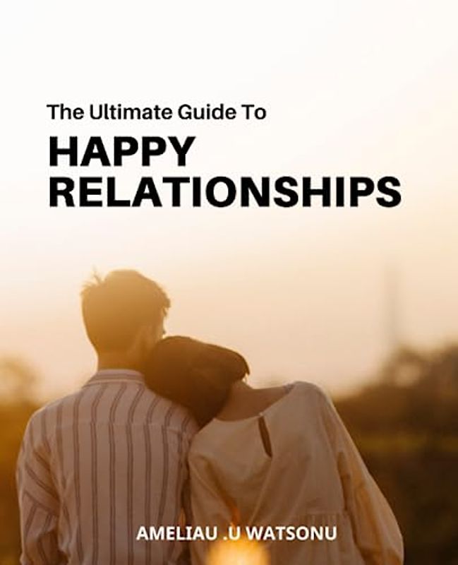 The Ultimate Guide to Happy Relationships: Tips for Building and Maintaining Strong, Satisfying Connections | Everything You Need to Know to Create Lasting Happiness in Your Relationships