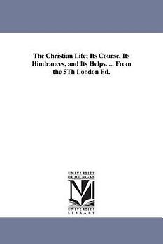 The Christian Life; Its Course, Its Hindrances, and Its Helps. ... From the 5Th London Ed.