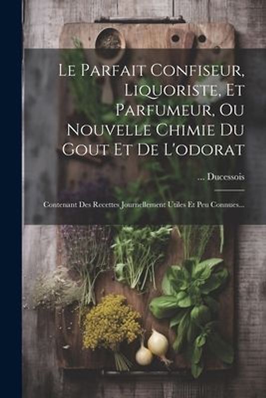 Le Parfait Confiseur, Liquoriste, Et Parfumeur, Ou Nouvelle Chimie Du Gout Et De L'odorat: Contenant Des Recettes Journellement Utiles Et Peu Connues.