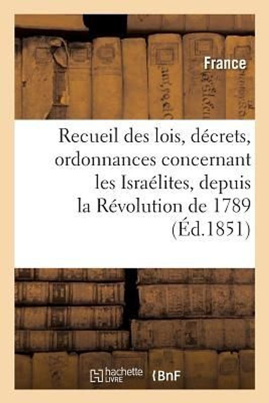 Recueil Des Lois, Décrets, Ordonnances Concernant Les Israélites, Depuis La Révolution de 1789