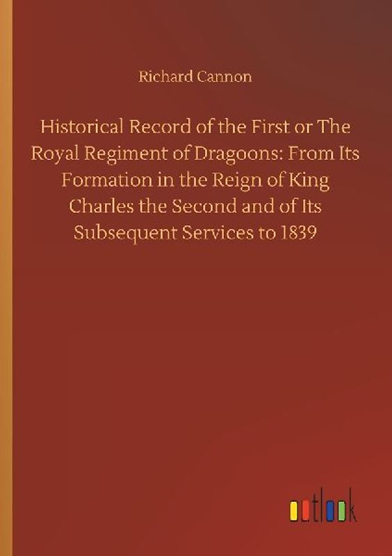 Historical Record of the First or The Royal Regiment of Dragoons: From Its Formation in the Reign of King Charles the Second and of Its Subsequent Services to 1839