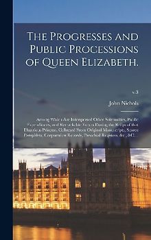 The Progresses and Public Processions of Queen Elizabeth.: Among Which Are Interspersed Other Solemnities, Public Expenditures, and Remarkable Events