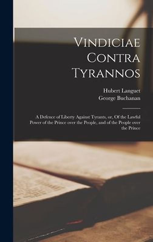 Vindiciae Contra Tyrannos: a Defence of Liberty Against Tyrants, or, Of the Lawful Power of the Prince Over the People, and of the People Over th